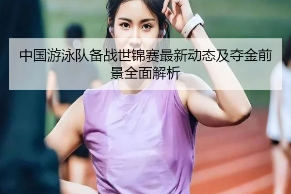 中国游泳队备战世锦赛最新动态及夺金前景全面解析（JINNIANHUI SPORTS）